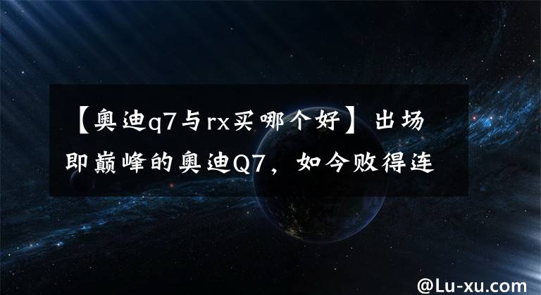 【奧迪q7與rx買哪個好】出場即巔峰的奧迪Q7，如今敗得連沃爾沃都騎在了它頭上