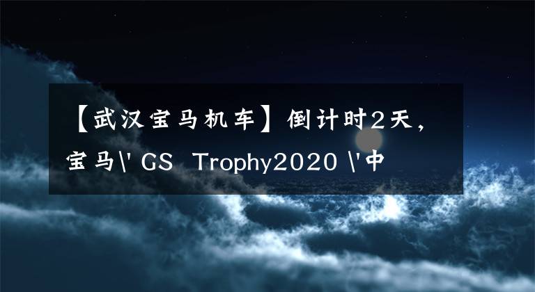 【武漢寶馬機車】倒計時2天，寶馬' GS Trophy2020 '中國西部選拔賽決賽落戶武漢~