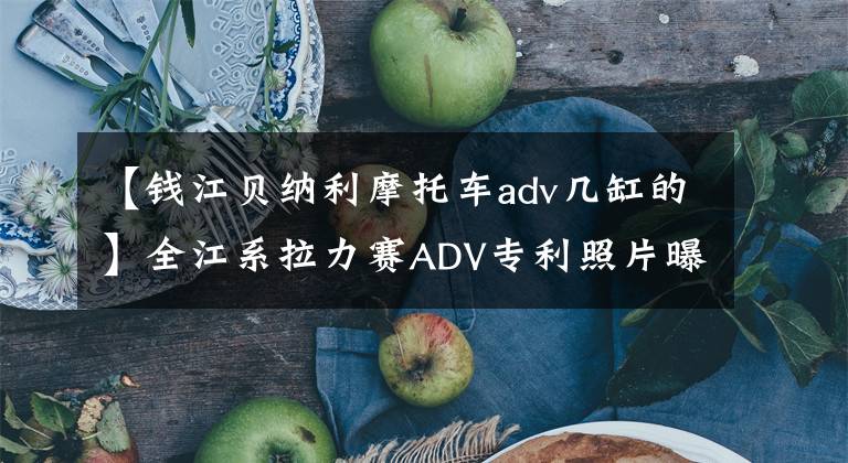 【錢江貝納利摩托車adv幾缸的】全江系拉力賽ADV專利照片曝光，強硬派報告組裝650ccV缸發(fā)動機。