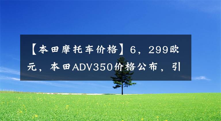 【本田摩托車價格】6，299歐元，本田ADV350價格公布，引進(jìn)后將接近6萬人