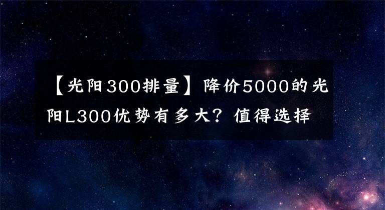 【光陽300排量】降價(jià)5000的光陽L300優(yōu)勢有多大？值得選擇嗎？