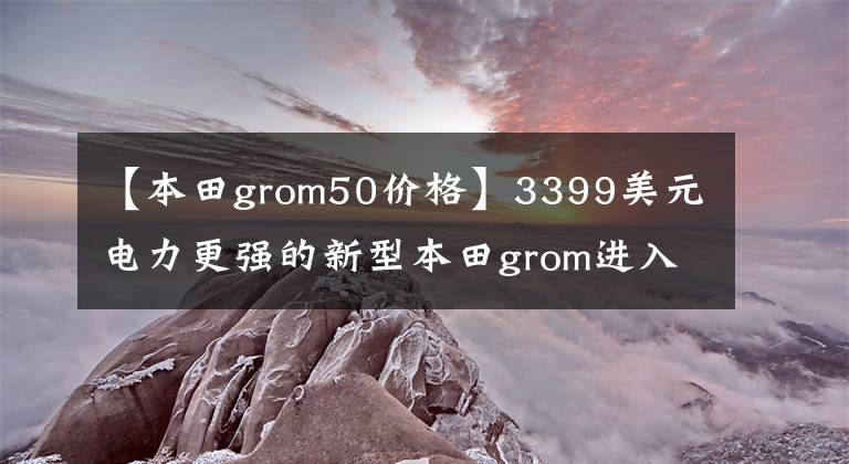 【本田grom50價(jià)格】3399美元電力更強(qiáng)的新型本田grom進(jìn)入了美國(guó)市場(chǎng)