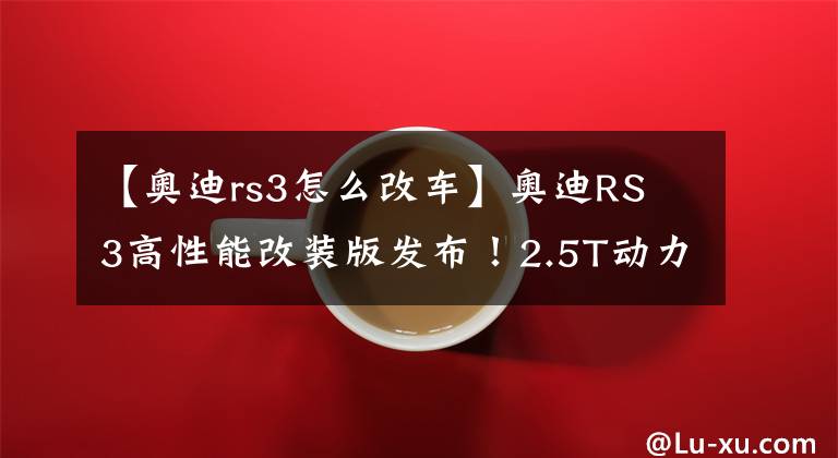 【奧迪rs3怎么改車】奧迪RS 3高性能改裝版發(fā)布！2.5T動(dòng)力再升級(jí)，你說回頭率高不高？