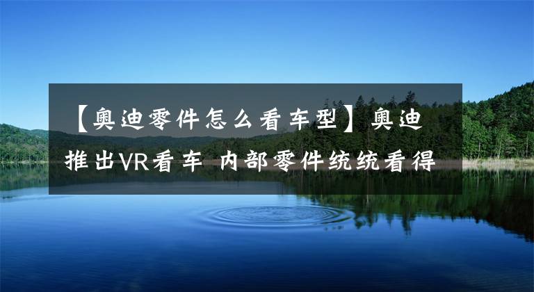 【奧迪零件怎么看車型】奧迪推出VR看車 內(nèi)部零件統(tǒng)統(tǒng)看得一清二楚！