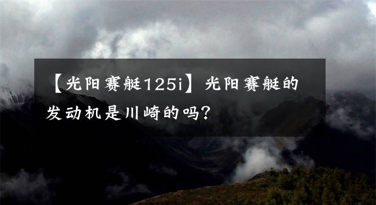 【光陽賽艇125i】光陽賽艇的發(fā)動機是川崎的嗎？