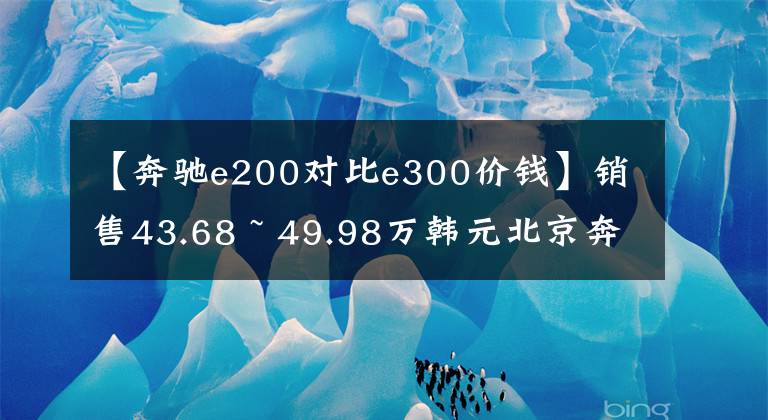 【奔馳e200對比e300價錢】銷售43.68 ~ 49.98萬韓元北京奔馳推出新的E級長軸版