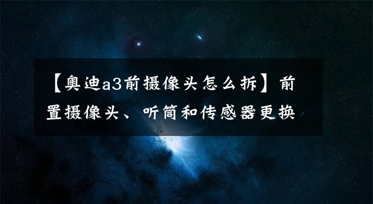 【奧迪a3前攝像頭怎么拆】前置攝像頭、聽筒和傳感器更換教程