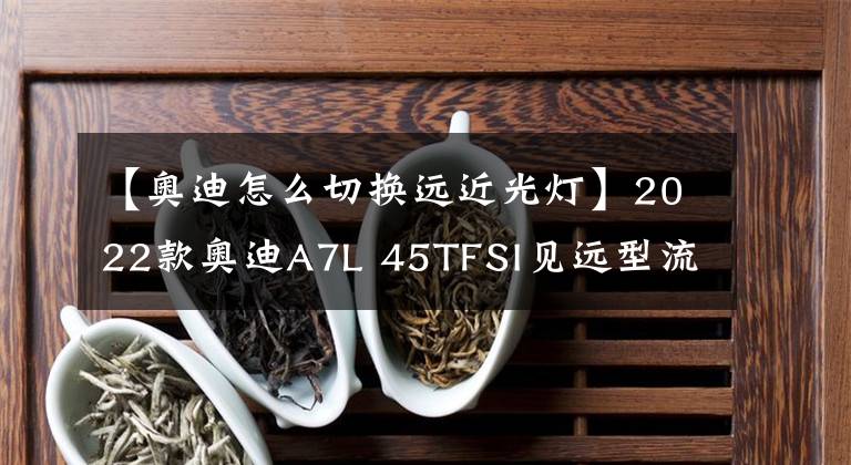 【奧迪怎么切換遠(yuǎn)近光燈】2022款?yuàn)W迪A7L 45TFSI見遠(yuǎn)型流晶套裝，會(huì)不會(huì)打破BBA原有格局