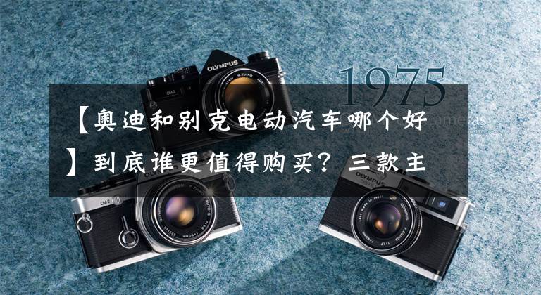 【奧迪和別克電動汽車哪個好】到底誰更值得購買？三款主流電動汽車用車成本對比