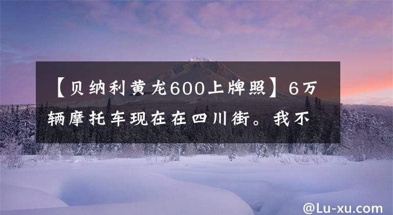 【貝納利黃龍600上牌照】6萬(wàn)輛摩托車(chē)現(xiàn)在在四川街。我不會(huì)注意的，但是車(chē)牌太吸引人了！