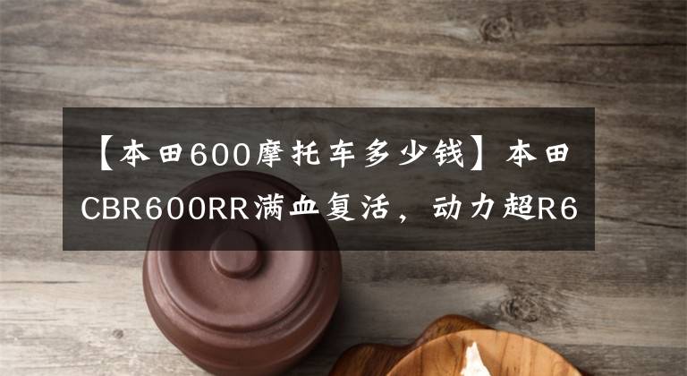 【本田600摩托車多少錢】本田CBR600RR滿血復活，動力超R6！銷售價格公布，下月公布