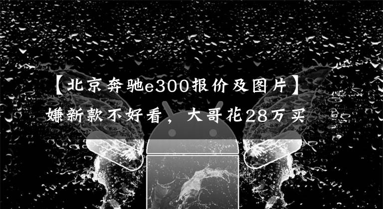 【北京奔馳e300報(bào)價(jià)及圖片】嫌新款不好看，大哥花28萬(wàn)買(mǎi)臺(tái)五年的奔馳E300，上一代才經(jīng)典？