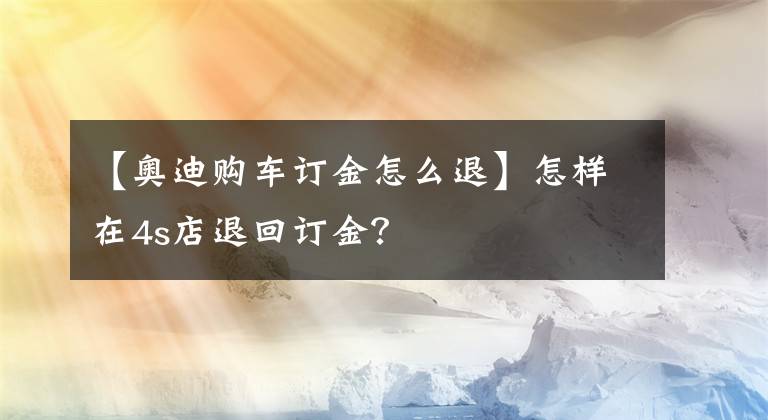 【奧迪購(gòu)車(chē)訂金怎么退】怎樣在4s店退回訂金？