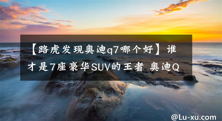 【路虎發(fā)現(xiàn)奧迪q7哪個好】誰才是7座豪華SUV的王者 奧迪Q7還是路虎發(fā)現(xiàn)？