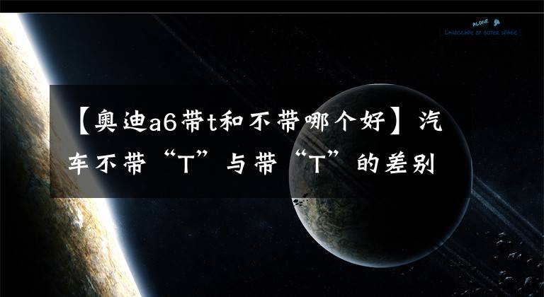 【奧迪a6帶t和不帶哪個好】汽車不帶“T”與帶“T”的差別在哪，網(wǎng)友：堵車你就知道了！