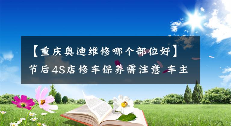 【重慶奧迪維修哪個部位好】節(jié)后4S店修車保養(yǎng)需注意 車主要提前約