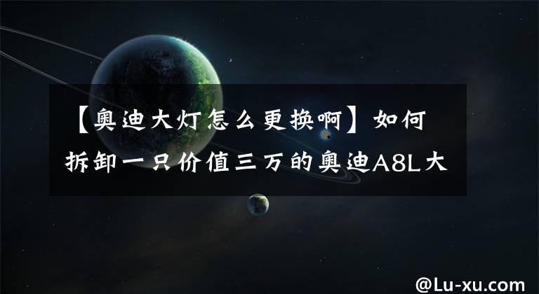 【奧迪大燈怎么更換啊】如何拆卸一只價值三萬的奧迪A8L大燈