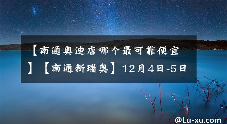 【南通奧迪店哪個最可靠便宜】【南通新瑞奧】12月4日-5日雙十二優(yōu)惠提前享！