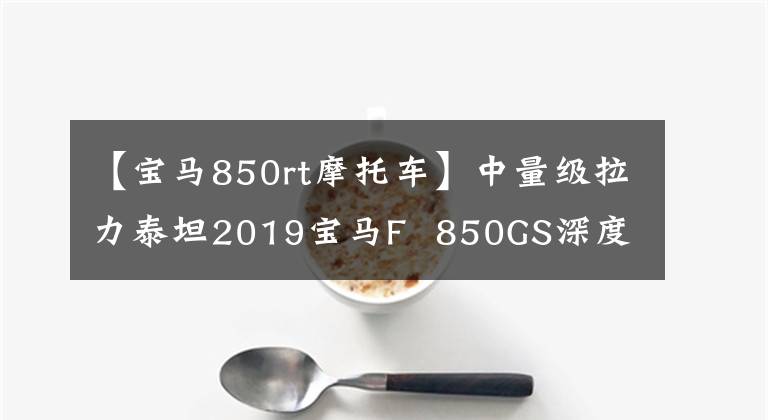 【寶馬850rt摩托車】中量級拉力泰坦2019寶馬F 850GS深度評價