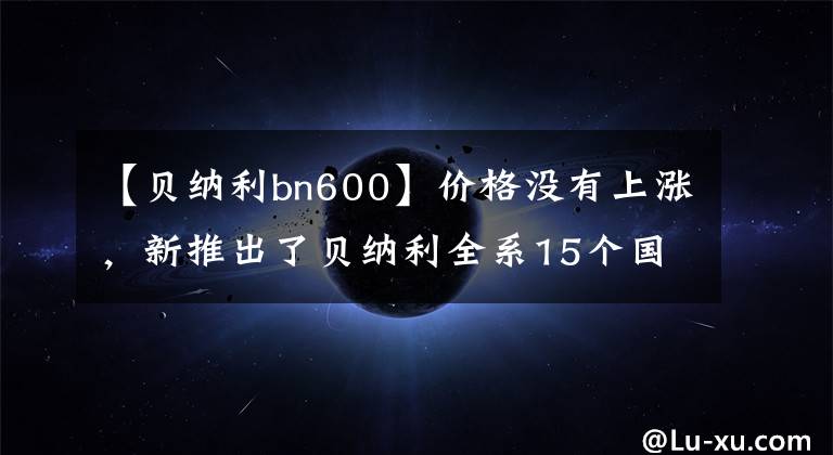 【貝納利bn600】價格沒有上漲，新推出了貝納利全系15個國事車型外匯