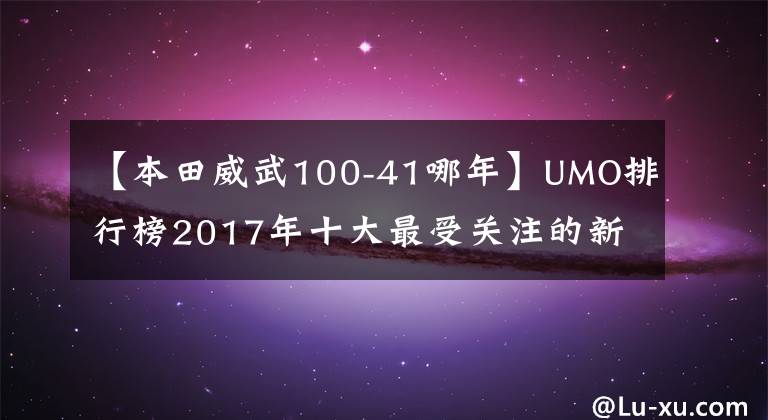 【本田威武100-41哪年】UMO排行榜2017年十大最受關(guān)注的新月車(chē)