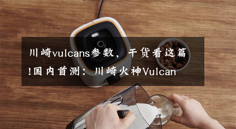 川崎vulcans參數(shù)，干貨看這篇!國(guó)內(nèi)首測(cè)：川崎火神Vulcan S到底如何？勁動(dòng)力搶先幫你試