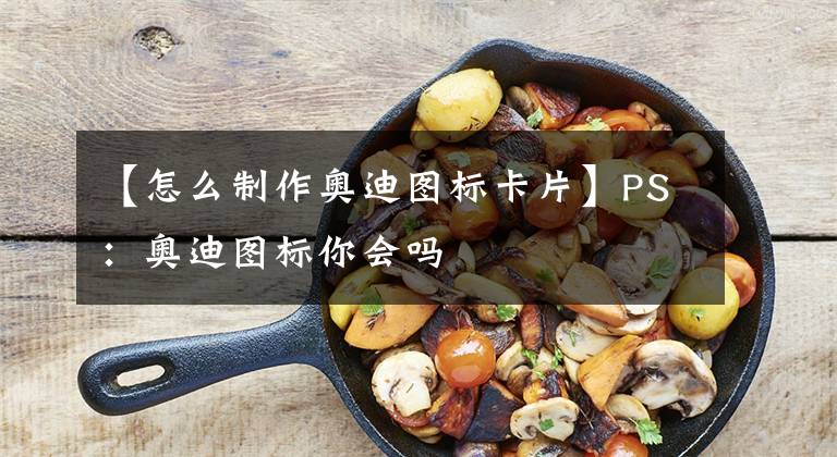 【怎么制作奧迪圖標(biāo)卡片】PS：奧迪圖標(biāo)你會嗎