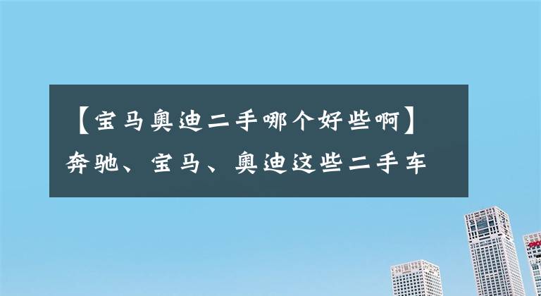 【寶馬奧迪二手哪個(gè)好些啊】奔馳、寶馬、奧迪這些二手車(chē)該如何選？