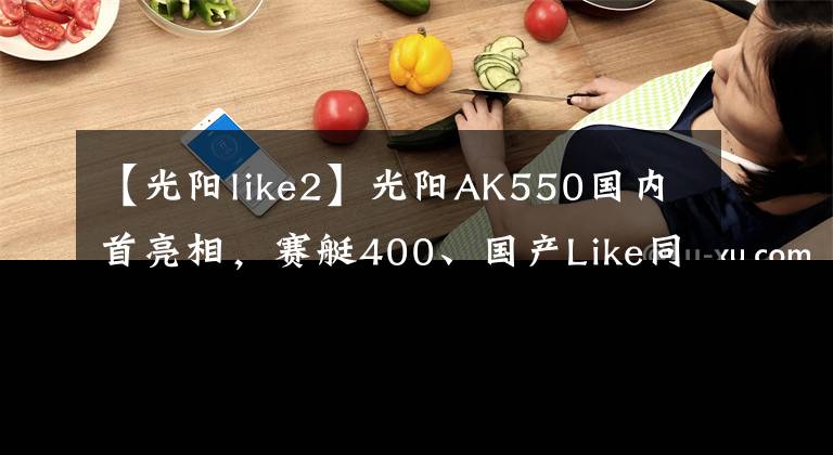 【光陽(yáng)like2】光陽(yáng)AK550國(guó)內(nèi)首亮相，賽艇400、國(guó)產(chǎn)Like同步推出