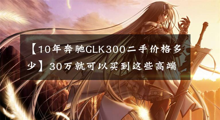 【10年奔馳GLK300二手價格多少】30萬就可以買到這些高端二手車！