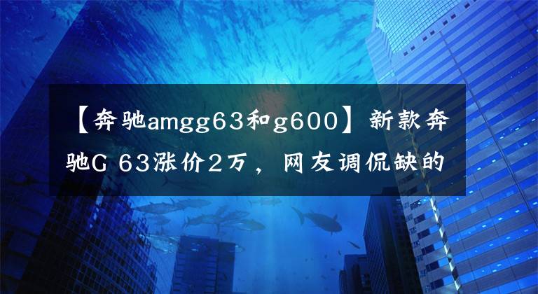 【奔馳amgg63和g600】新款奔馳G 63漲價(jià)2萬(wàn)，網(wǎng)友調(diào)侃缺的不是2萬(wàn)，而是200多萬(wàn)