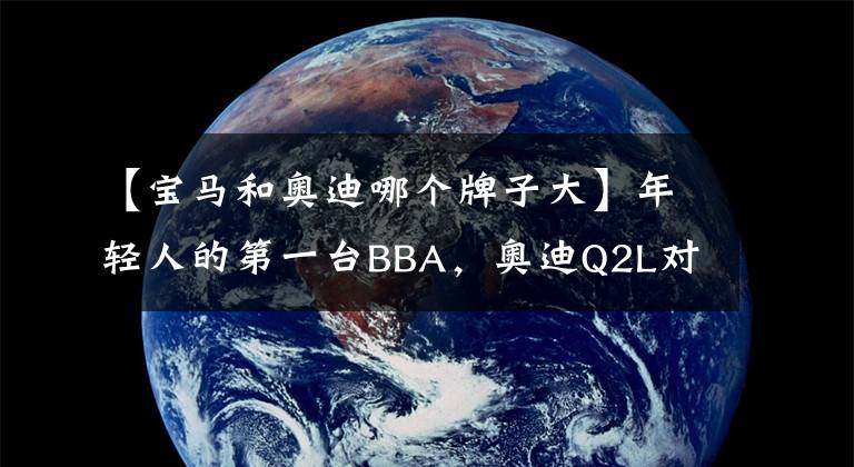 【寶馬和奧迪哪個牌子大】年輕人的第一臺BBA，奧迪Q2L對比寶馬X2，怎么選？