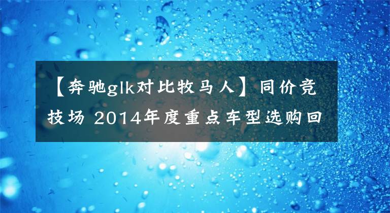 【奔馳glk對比牧馬人】同價競技場 2014年度重點車型選購回顧