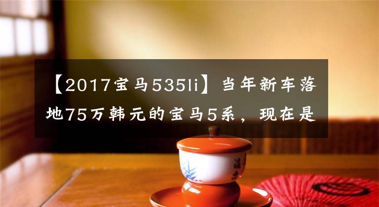 【2017寶馬535li】當年新車落地75萬韓元的寶馬5系，現(xiàn)在是18萬韓元！這輛車值得買嗎？