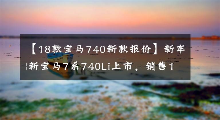 【18款寶馬740新款報價】新車|新寶馬7系740Li上市，銷售105.5萬韓元，750Li、M760Li停止銷售。