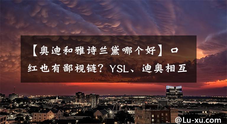 【奧迪和雅詩蘭黛哪個好】口紅也有鄙視鏈？YSL、迪奧相互看不起，最底層竟是名創(chuàng)優(yōu)品