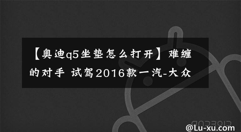 【奧迪q5坐墊怎么打開】難纏的對手 試駕2016款一汽-大眾奧迪Q5