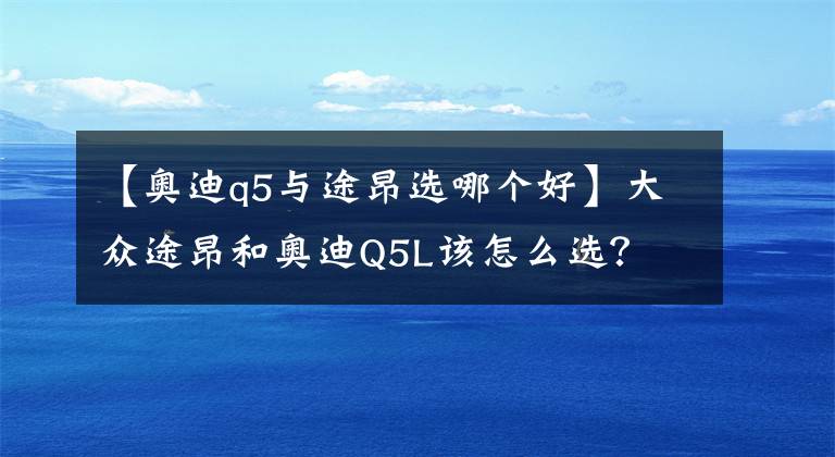 【奧迪q5與途昂選哪個好】大眾途昂和奧迪Q5L該怎么選？