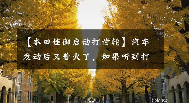 【本田佳御啟動打齒輪】汽車發(fā)動后又著火了，如果聽到打牙齒的聲音，發(fā)動機會受傷嗎？