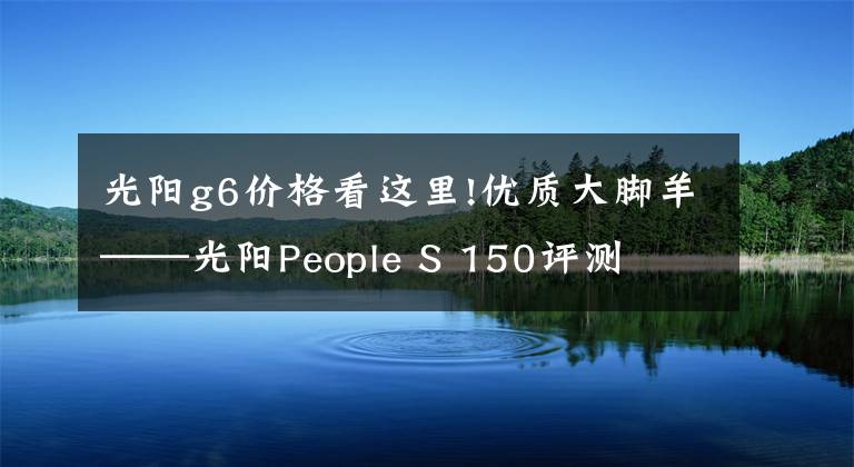 光陽(yáng)g6價(jià)格看這里!優(yōu)質(zhì)大腳羊——光陽(yáng)People S 150評(píng)測(cè)