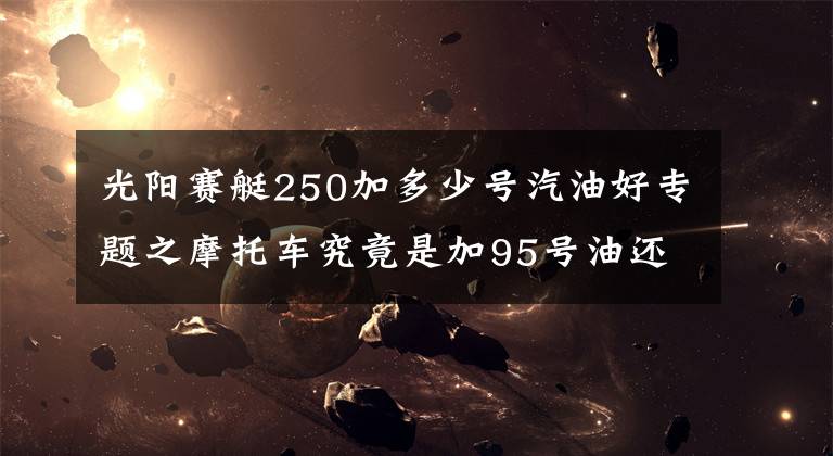 光陽賽艇250加多少號汽油好專題之摩托車究竟是加95號油還是92號油，你加對了么？