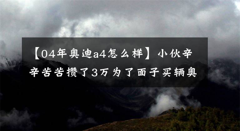 【04年奧迪a4怎么樣】小伙辛辛苦苦攢了3萬為了面子買輛奧迪A4，買回來發(fā)現(xiàn)很不省心