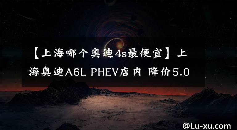 【上海哪個(gè)奧迪4s最便宜】上海奧迪A6L PHEV店內(nèi) 降價(jià)5.08萬元, 歡迎到店鑒賞