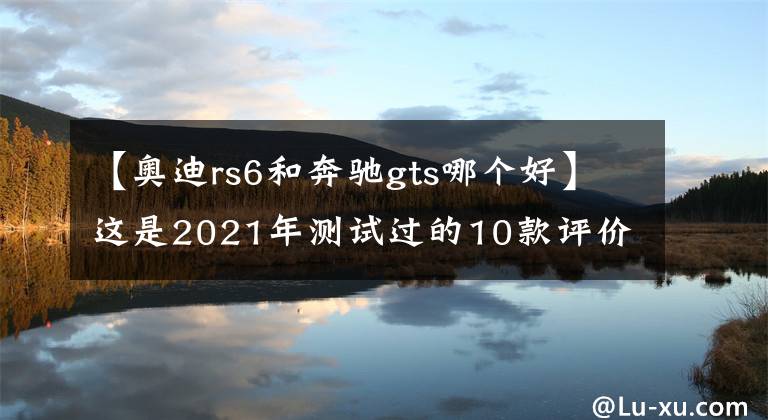 【奧迪rs6和奔馳gts哪個(gè)好】這是2021年測試過的10款評(píng)價(jià)最高的汽車，豐田無一上榜，奔馳第一