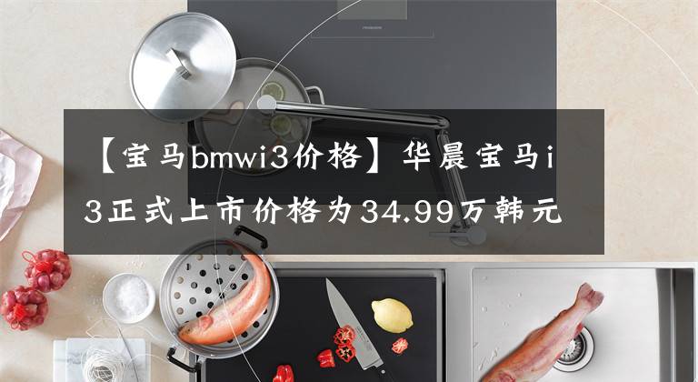 【寶馬bmwi3價(jià)格】華晨寶馬i3正式上市價(jià)格為34.99萬韓元