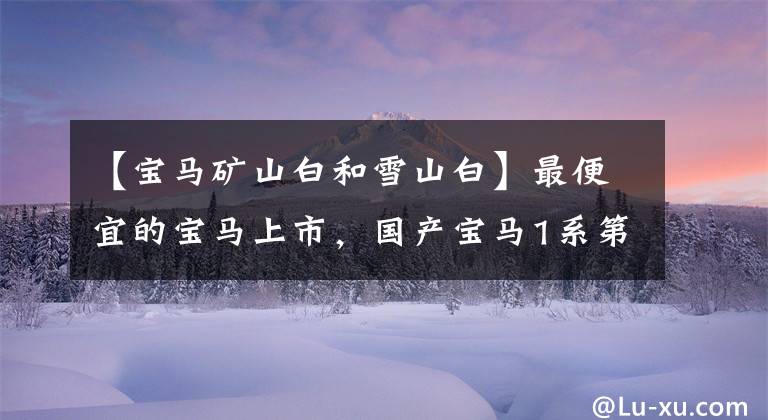 【寶馬礦山白和雪山白】最便宜的寶馬上市，國(guó)產(chǎn)寶馬1系第3次正式改組