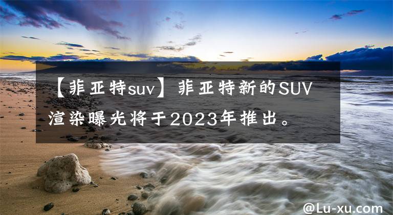 【菲亞特suv】菲亞特新的SUV渲染曝光將于2023年推出。