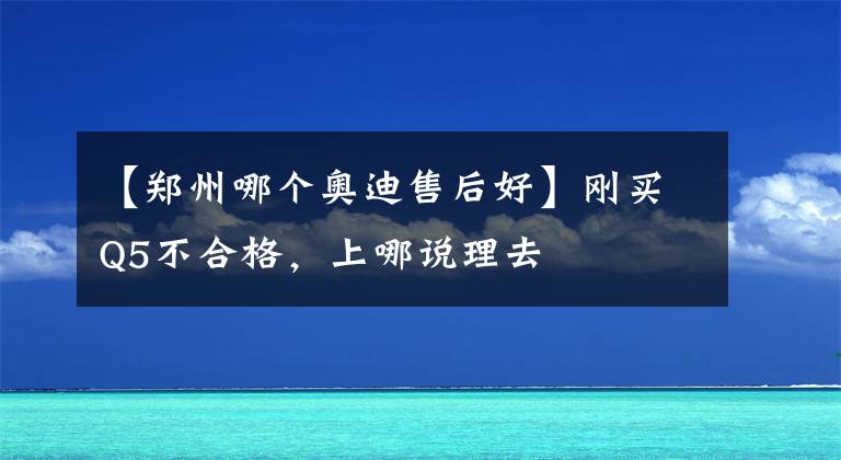 【鄭州哪個奧迪售后好】剛買Q5不合格，上哪說理去