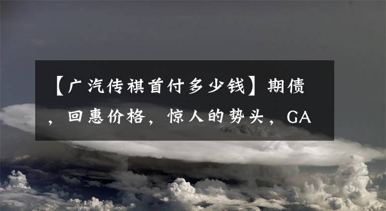 【廣汽傳祺首付多少錢】期債，回惠價(jià)格，驚人的勢(shì)頭，GA6首付，3888韓元。