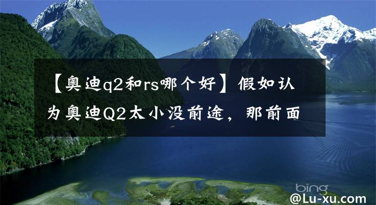 【奧迪q2和rs哪個(gè)好】假如認(rèn)為奧迪Q2太小沒前途，那前面加上S如何呢？